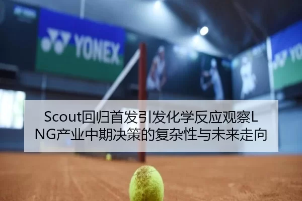 Scout回归首发引发化学反应观察LNG产业中期决策的复杂性与未来走向
